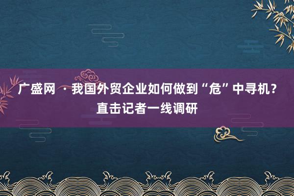 广盛网  · 我国外贸企业如何做到“危”中寻机？直击记者一线调研