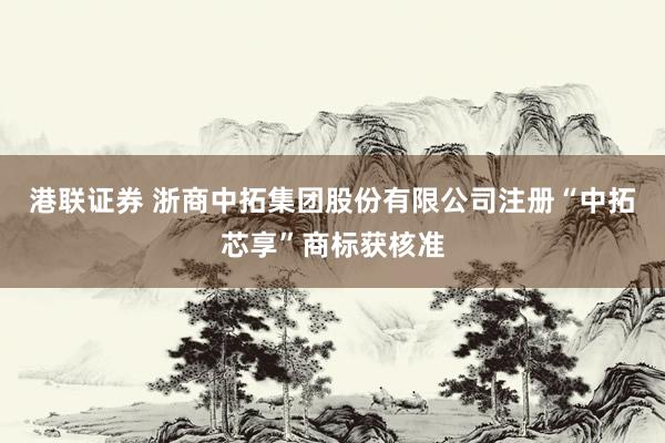 港联证券 浙商中拓集团股份有限公司注册“中拓芯享”商标获核准