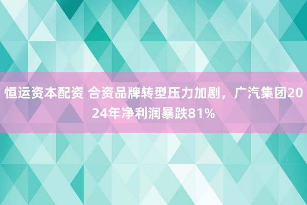 恒运资本配资 合资品牌转型压力加剧，广汽集团2024年净利润暴跌81%
