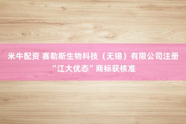 米牛配资 赛勒斯生物科技（无锡）有限公司注册“江大优态”商标获核准