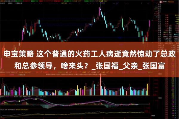 申宝策略 这个普通的火药工人病逝竟然惊动了总政和总参领导，啥来头？_张国福_父亲_张国富