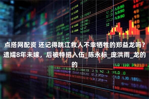 点搭网配资 还记得跳江救人不幸牺牲的郑益龙吗？遗孀8年未嫁，后被特招入伍_陈永标_庞洪雨_龙的