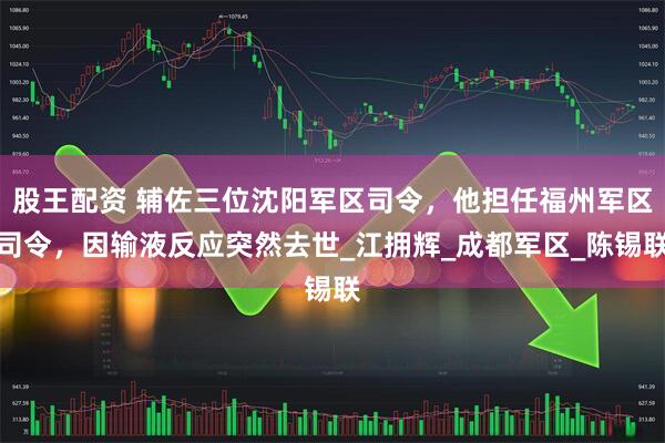 股王配资 辅佐三位沈阳军区司令，他担任福州军区司令，因输液反应突然去世_江拥辉_成都军区_陈锡联