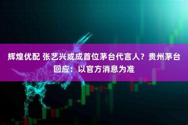 辉煌优配 张艺兴或成首位茅台代言人？贵州茅台回应：以官方消息为准