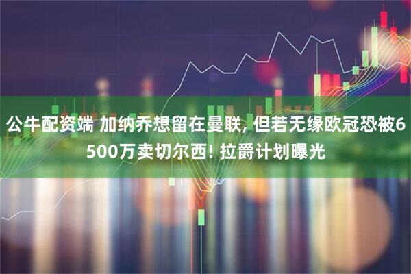 公牛配资端 加纳乔想留在曼联, 但若无缘欧冠恐被6500万卖切尔西! 拉爵计划曝光