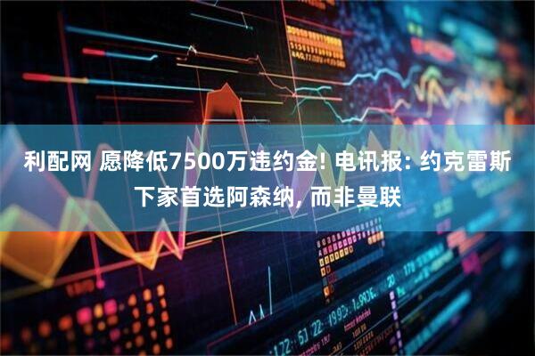 利配网 愿降低7500万违约金! 电讯报: 约克雷斯下家首选阿森纳, 而非曼联