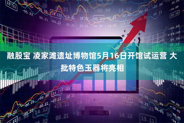 融股宝 凌家滩遗址博物馆5月16日开馆试运营 大批特色玉器将亮相