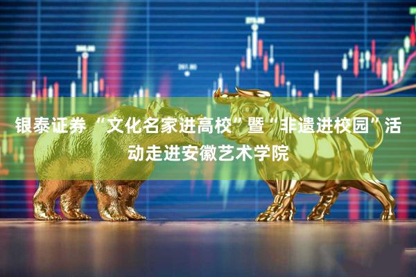 银泰证券 “文化名家进高校”暨“非遗进校园”活动走进安徽艺术学院