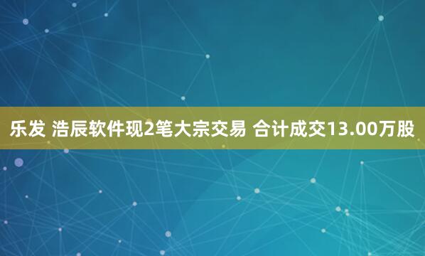 乐发 浩辰软件现2笔大宗交易 合计成交13.00万股