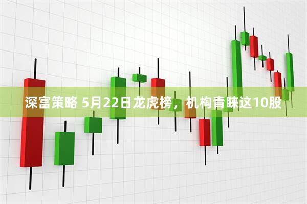 深富策略 5月22日龙虎榜，机构青睐这10股
