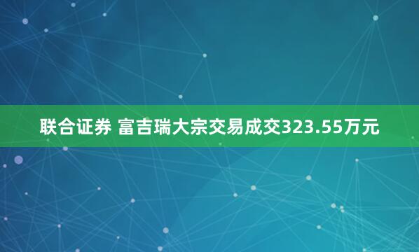 联合证券 富吉瑞大宗交易成交323.55万元