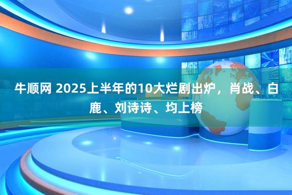 牛顺网 2025上半年的10大烂剧出炉，肖战、白鹿、刘诗诗、均上榜
