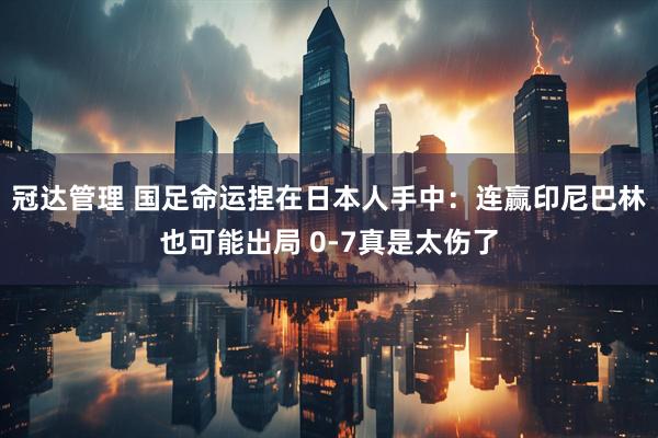 冠达管理 国足命运捏在日本人手中：连赢印尼巴林也可能出局 0-7真是太伤了