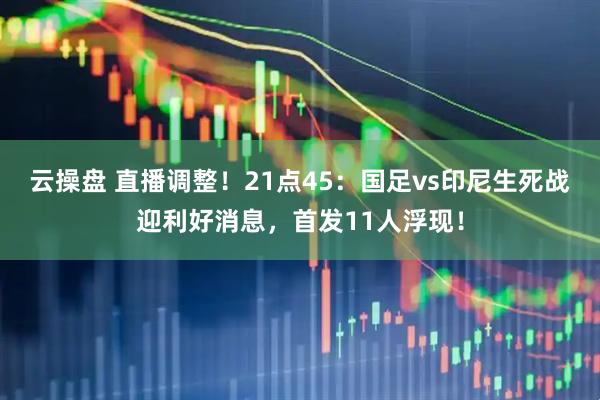 云操盘 直播调整！21点45：国足vs印尼生死战迎利好消息，首发11人浮现！