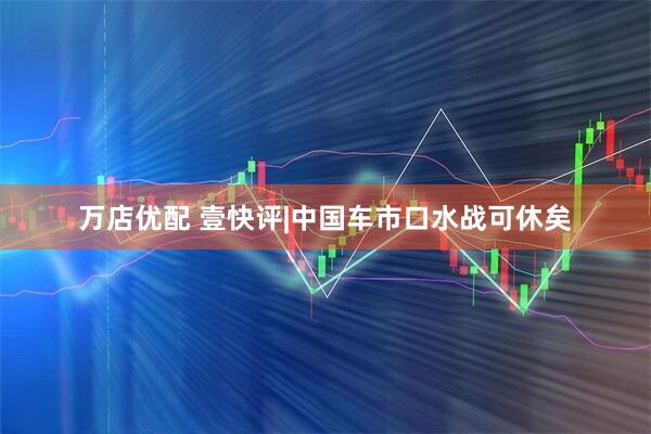 万店优配 壹快评|中国车市口水战可休矣
