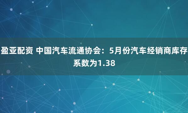盈亚配资 中国汽车流通协会：5月份汽车经销商库存系数为1.38