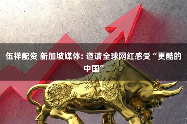 伍祥配资 新加坡媒体: 邀请全球网红感受“更酷的中国”