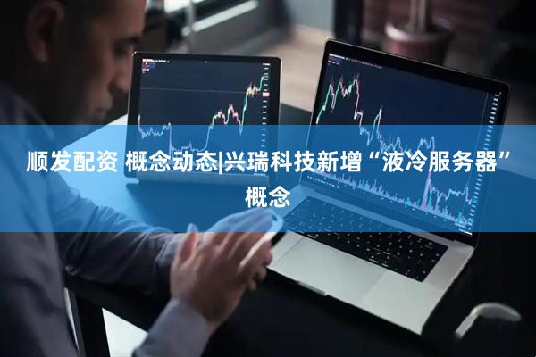 顺发配资 概念动态|兴瑞科技新增“液冷服务器”概念