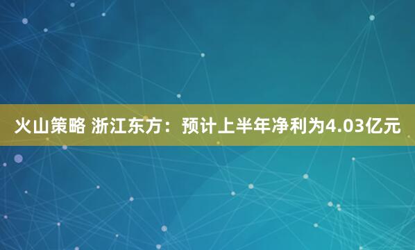 火山策略 浙江东方：预计上半年净利为4.03亿元