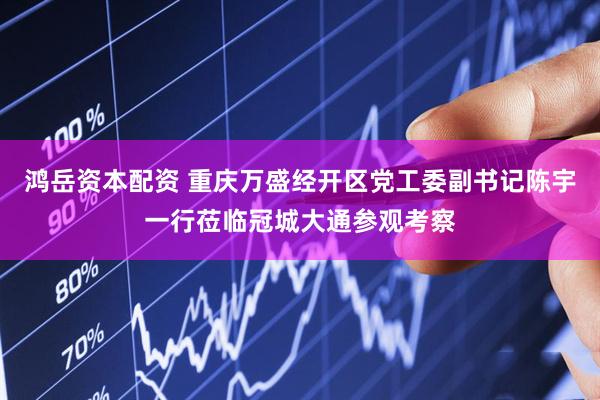 鸿岳资本配资 重庆万盛经开区党工委副书记陈宇一行莅临冠城大通参观考察