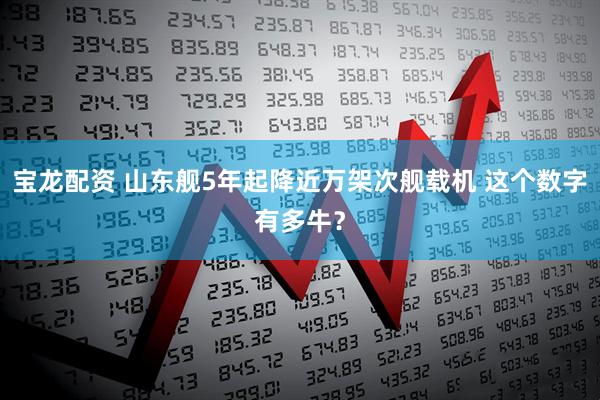 宝龙配资 山东舰5年起降近万架次舰载机 这个数字有多牛？