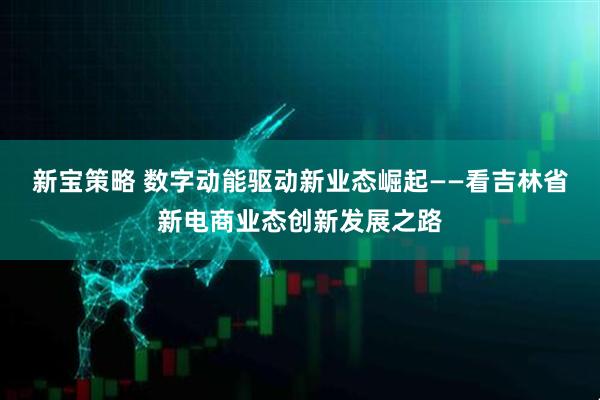 新宝策略 数字动能驱动新业态崛起——看吉林省新电商业态创新发展之路
