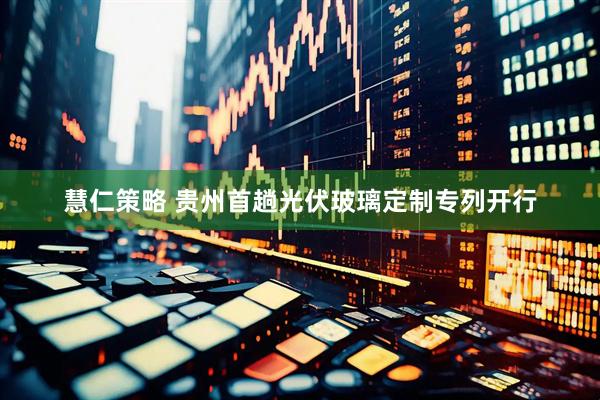 慧仁策略 贵州首趟光伏玻璃定制专列开行