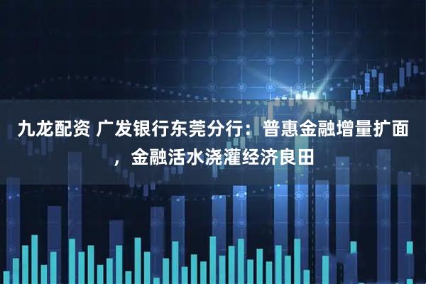 九龙配资 广发银行东莞分行：普惠金融增量扩面，金融活水浇灌经济良田