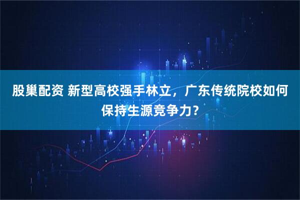 股巢配资 新型高校强手林立，广东传统院校如何保持生源竞争力？