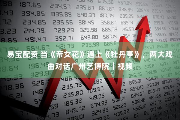 易宝配资 当《帝女花》遇上《牡丹亭》，两大戏曲对话广州艺博院｜视频