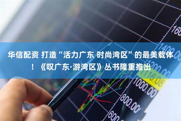 华信配资 打造“活力广东 时尚湾区”的最美载体！《叹广东·游湾区》丛书隆重推出