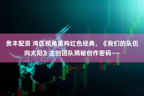 贵丰配资 湾区视角重构红色经典，《我们的队伍向太阳》主创团队揭秘创作密码——