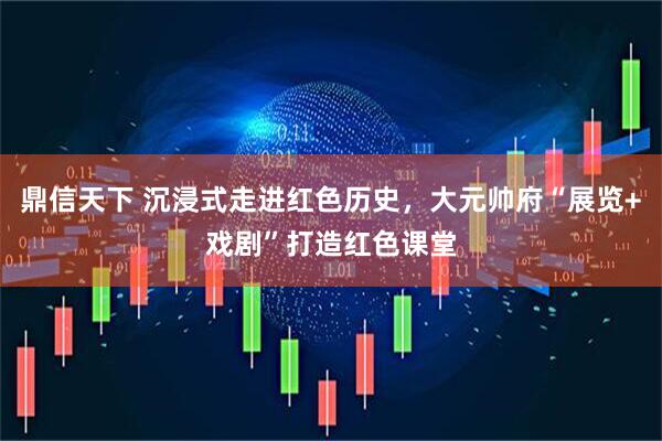 鼎信天下 沉浸式走进红色历史，大元帅府“展览+戏剧”打造红色课堂