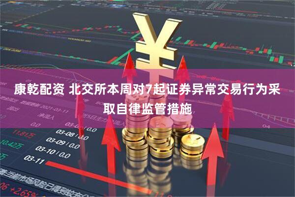 康乾配资 北交所本周对7起证券异常交易行为采取自律监管措施