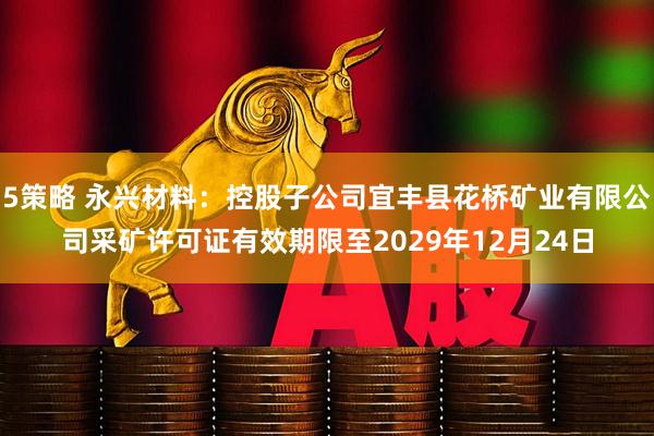 5策略 永兴材料：控股子公司宜丰县花桥矿业有限公司采矿许可证有效期限至2029年12月24日