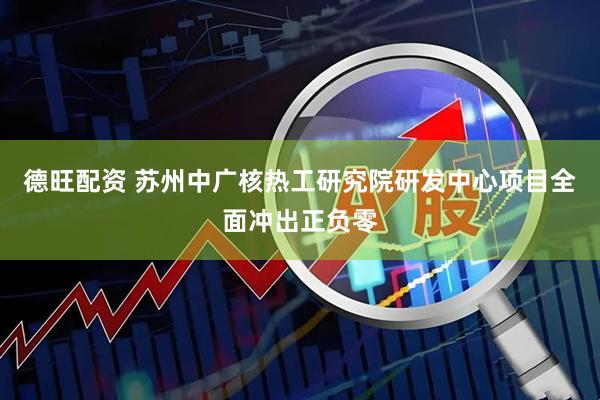 德旺配资 苏州中广核热工研究院研发中心项目全面冲出正负零