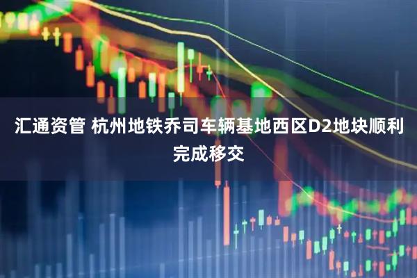 汇通资管 杭州地铁乔司车辆基地西区D2地块顺利完成移交