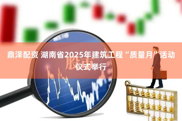 鼎泽配资 湖南省2025年建筑工程“质量月”活动仪式举行