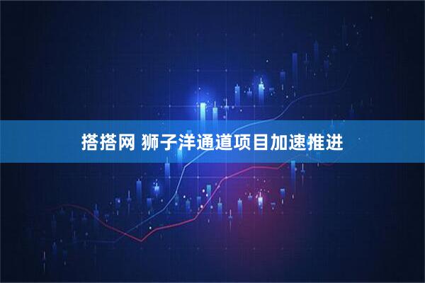 搭搭网 狮子洋通道项目加速推进