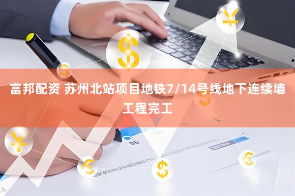 富邦配资 苏州北站项目地铁7/14号线地下连续墙工程完工