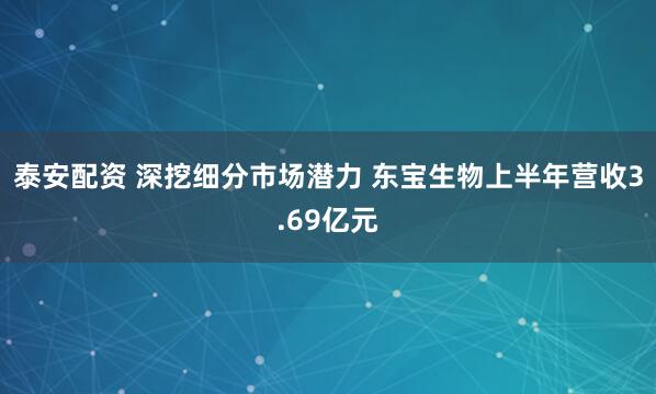 泰安配资 深挖细分市场潜力 东宝生物上半年营收3.69亿元