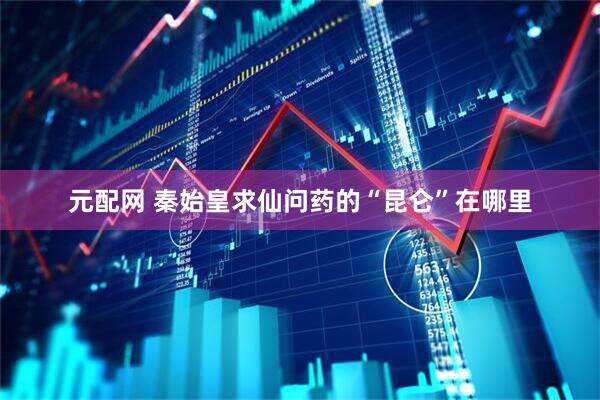 元配网 秦始皇求仙问药的“昆仑”在哪里