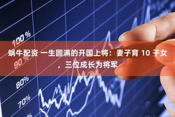 蜗牛配资 一生圆满的开国上将：妻子育 10 子女，三位成长为将军