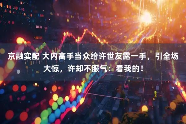 京融实配 大内高手当众给许世友露一手，引全场大惊，许却不服气：看我的！