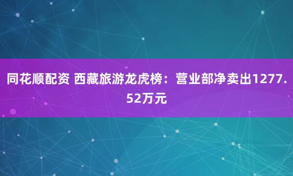 同花顺配资 西藏旅游龙虎榜：营业部净卖出1277.52万元