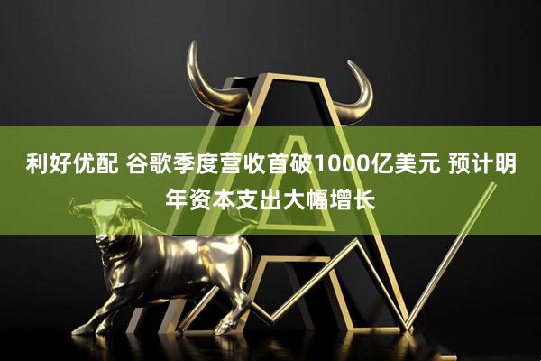 利好优配 谷歌季度营收首破1000亿美元 预计明年资本支出大幅增长