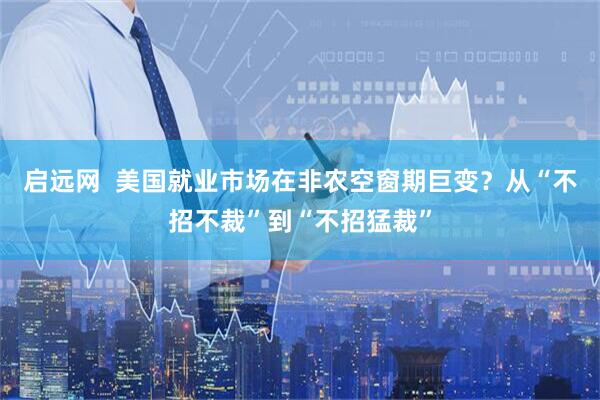 启远网  美国就业市场在非农空窗期巨变?从“不招不裁”到“不招猛裁”