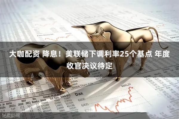 大咖配资 降息!美联储下调利率25个基点 年度收官决议待定