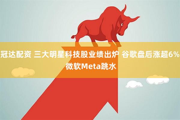 冠达配资 三大明星科技股业绩出炉 谷歌盘后涨超6% 微软Meta跳水