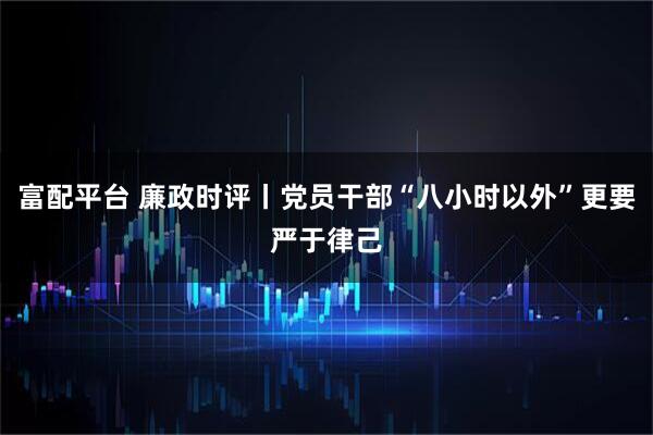 富配平台 廉政时评丨党员干部“八小时以外”更要严于律己